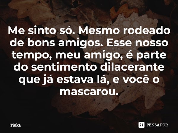 ⁠Me sinto só. Mesmo rodeado de bons amigos. Esse nosso tempo, meu amigo, é parte do sentimento dilacerante que já estava lá, e você o mascarou.... Frase de Tiuka.