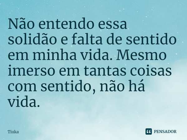 Não entendo essa solidão e falta de sentido em minha vida. Mesmo imerso em tantas coisas com sentido, não há vida.... Frase de Tiuka.