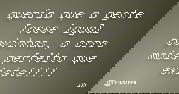 queria que a gente fosse igual covinhas, o erro mais perfeito que existe!!!!... Frase de tiu.