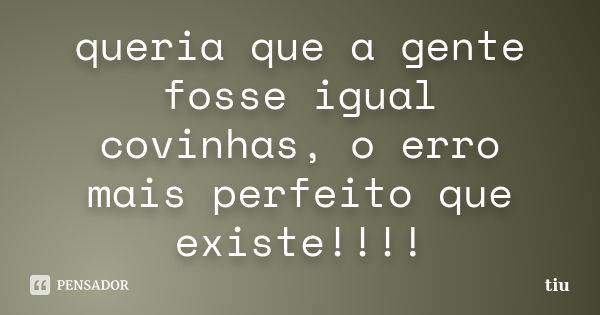 queria que a gente fosse igual covinhas, o erro mais perfeito que existe!!!!... Frase de tiu.