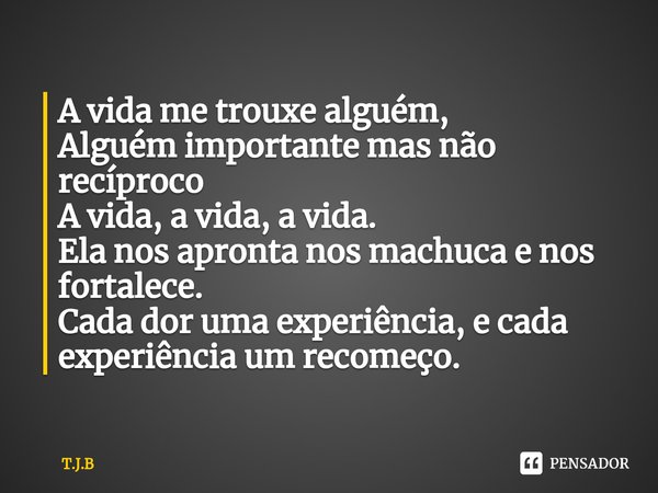 ⁠A vida me trouxe alguém,
Alguém importante mas não recíproco
A vida, a vida, a vida.
Ela nos apronta nos machuca e nos fortalece.
Cada dor uma experiência, e c... Frase de T.J.B.