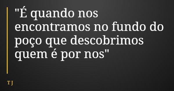 "É quando nos encontramos no fundo do poço que descobrimos quem é por nos"... Frase de T J.