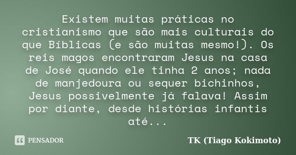 Existem muitas práticas no cristianismo que são mais culturais do que Bíblicas (e são muitas mesmo!). Os reis magos encontraram Jesus na casa de José quando ele... Frase de TK (Tiago Kokimoto).