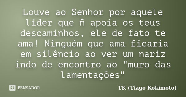 Louve ao Senhor por aquele líder que ñ apoia os teus descaminhos, ele de fato te ama! Ninguém que ama ficaria em silêncio ao ver um nariz indo de encontro ao &q... Frase de TK (Tiago Kokimoto).