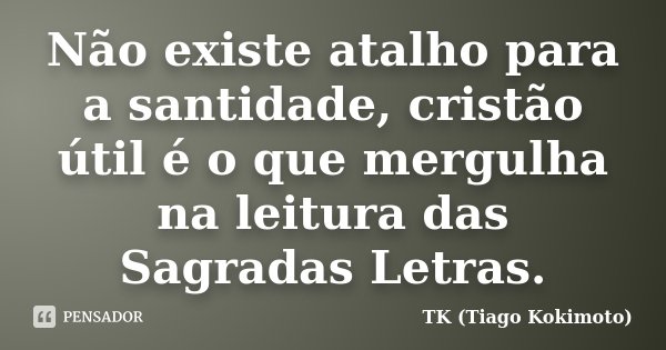 Não existe atalho para a santidade, cristão útil é o que mergulha na leitura das Sagradas Letras.... Frase de TK (Tiago Kokimoto).