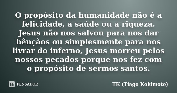 O propósito da humanidade não é a felicidade, a saúde ou a riqueza. Jesus não nos salvou para nos dar bênçãos ou simplesmente para nos livrar do inferno, Jesus ... Frase de TK (Tiago Kokimoto).