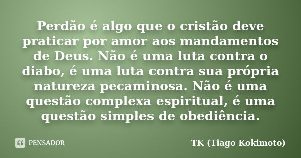 Perdão é algo que o cristão deve praticar por amor aos mandamentos de Deus. Não é uma luta contra o diabo, é uma luta contra sua própria natureza pecaminosa. Nã... Frase de TK (Tiago Kokimoto).