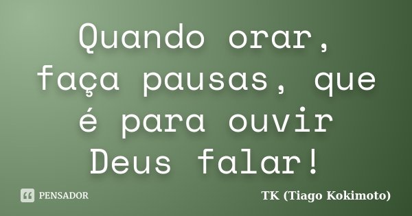 Quando orar, faça pausas, que é para ouvir Deus falar!... Frase de TK (Tiago Kokimoto).