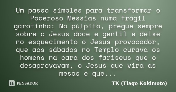 Um passo simples para transformar o Poderoso Messias numa frágil garotinha: No púlpito, pregue sempre sobre o Jesus doce e gentil e deixe no esquecimento o Jesu... Frase de TK (Tiago Kokimoto).