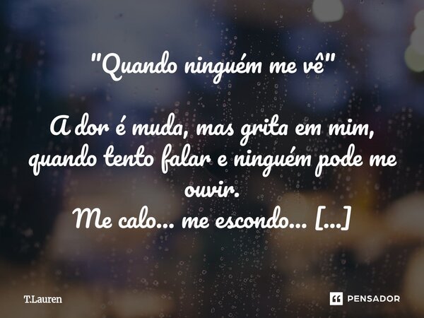 "Quando ninguém me vê" A dor é muda, mas grita em mim, quando tento falar e ninguém pode me ouvir. Me calo… me escondo… e sinto que sou tão pouco. Qu... Frase de T.Lauren.