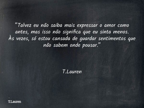 “Talvez eu não saiba mais expressar o amor como antes, mas isso não significa que eu sinta menos. Às vezes, só estou cansada de guardar sentimentos que não sabe... Frase de T.Lauren.