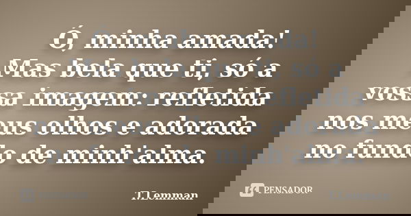 Ó, minha amada! Mas bela que ti, só a vossa imagem: refletida nos meus olhos e adorada no fundo de minh'alma.... Frase de T.Lemman.