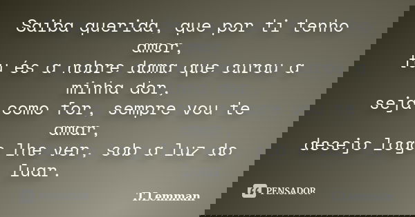 Saiba querida, que por ti tenho amor, tu és a nobre dama que curou a minha dor, seja como for, sempre vou te amar, desejo logo lhe ver, sob a luz do luar.... Frase de T.Lemman.