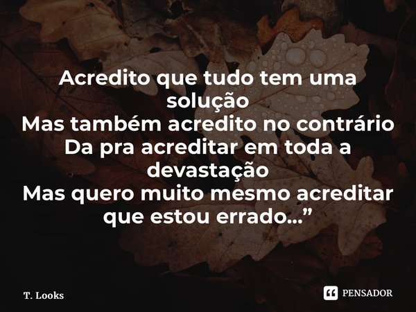 ⁠Acredito que tudo tem uma solução Mas também acredito no contrário Da pra acreditar em toda a devastação Mas quero muito mesmo acreditar que estou errado...”... Frase de T. Looks.
