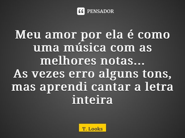 ⁠Meu amor por ela é como uma música com as melhores notas... As vezes erro alguns tons, mas aprendi cantar a letra inteira... Frase de T. Looks.