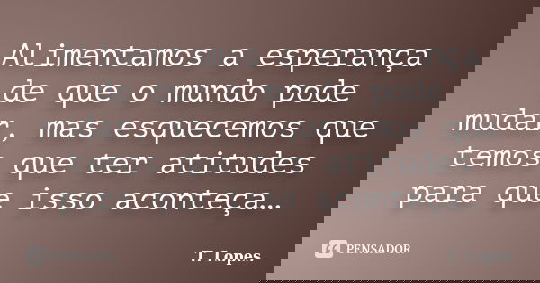 Alimentamos a esperança de que o mundo pode mudar, mas esquecemos que temos que ter atitudes para que isso aconteça…... Frase de T. Lopes.