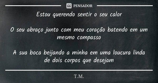 Estou querendo sentir o seu calor O seu abraço junto com meu coração batendo em um mesmo compasso A sua boca beijando a minha em uma loucura linda de dois corpo... Frase de T.M..