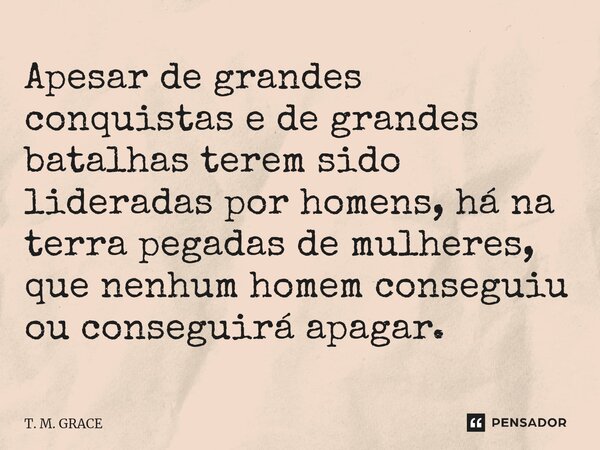 ⁠Apesar de grandes conquistas e de grandes batalhas terem sido lideradas por homens, há na terra pegadas de mulheres, que nenhum homem conseguiu ou conseguirá a... Frase de T. M. GRACE.