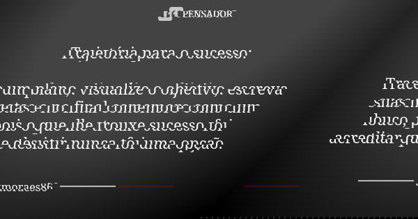 Trajetória para o sucesso: Trace um plano, visualize o objetivo, escreva suas metas e no final comemore como um louco, pois o que lhe trouxe sucesso foi acredit... Frase de tmoraes86.