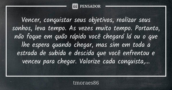 Vencer, conquistar seus objetivos, realizar seus sonhos, leva tempo. As vezes muito tempo. Portanto, não foque em quão rápido você chegará lá ou o que lhe esper... Frase de tmoraes86.