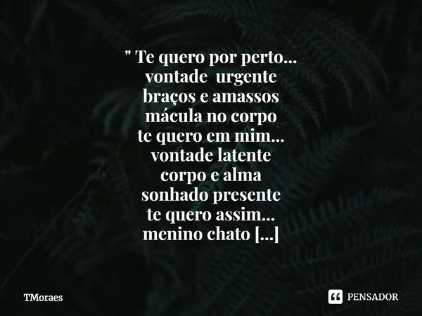 " Te quero por perto...
vontade urgente
braços e amassos
mácula no corpo
te quero em mim...
vontade latente
corpo e alma
sonhado presente
te quero assim...... Frase de TMoraes.