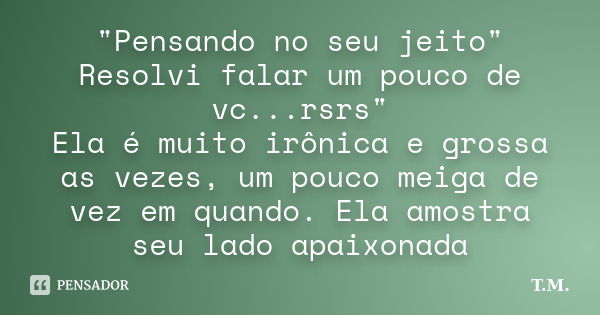 "Pensando no seu jeito" Resolvi falar um pouco de vc...rsrs" Ela é muito irônica e grossa as vezes, um pouco meiga de vez em quando. Ela amostra ... Frase de T.M.