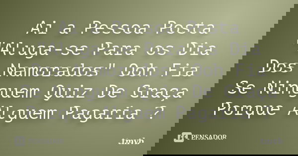 Ai a Pessoa Posta "Aluga-se Para os Dia Dos Namorados" Ooh Fia Se Ninguem Quiz De Graça Porque Alguem Pagaria ?... Frase de tmvb.