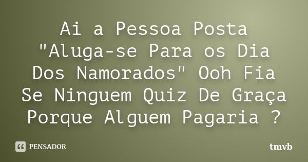 Ai a Pessoa Posta "Aluga-se Para os Dia Dos Namorados" Ooh Fia Se Ninguem Quiz De Graça Porque Alguem Pagaria ?... Frase de tmvb.