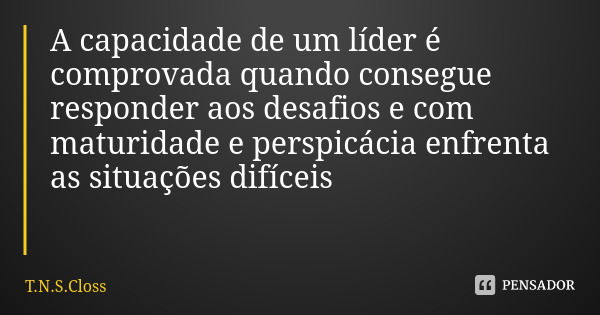 A capacidade de um líder é comprovada quando consegue responder aos desafios e com maturidade e perspicácia enfrenta as situações difíceis... Frase de T.N.S.Closs.