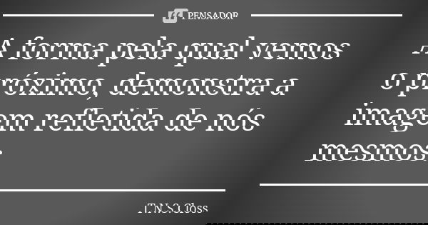 A forma pela qual vemos o próximo, demonstra a imagem refletida de nós mesmos.... Frase de T.N.S.Closs.
