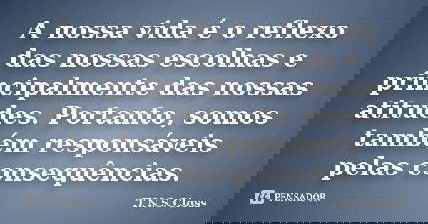 A nossa vida é o reflexo das nossas escolhas e principalmente das nossas atitudes. Portanto, somos também responsáveis pelas consequências.... Frase de T.N.S.Closs.