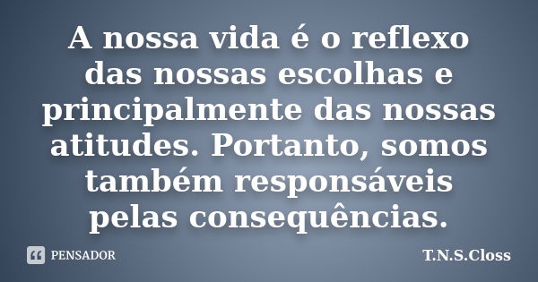 A nossa vida é o reflexo das nossas escolhas e principalmente das nossas atitudes. Portanto, somos também responsáveis pelas consequências.... Frase de T.N.S.Closs.