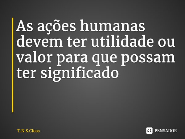 As ações humanas devem ter utilidade ou valor para que possam ter significado ⁠... Frase de T.N.S.Closs.