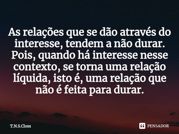 ⁠As relações que se dão através do interesse, tendem a não durar. Pois, quando há interesse nesse contexto, se torna uma relação líquida, isto é, uma relação qu... Frase de T.N.S.Closs.
