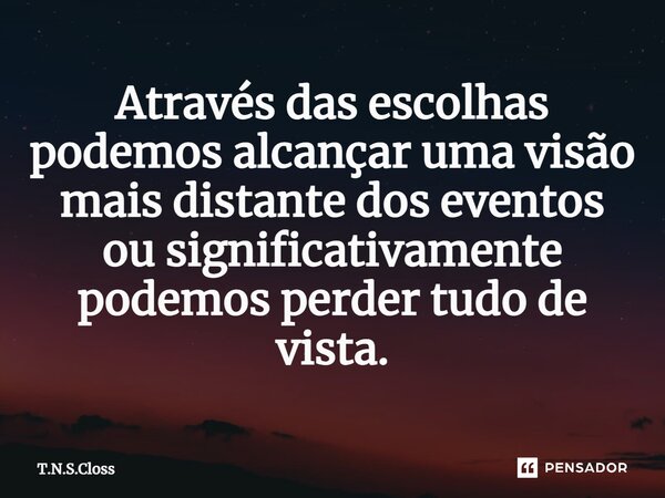 ⁠Através das escolhas podemos alcançar uma visão mais distante dos eventos ou significativamente podemos perder tudo de vista.... Frase de T.N.S.Closs.