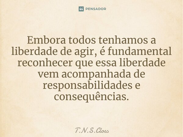 ⁠Embora todos tenhamos a liberdade de agir, é fundamental reconhecer que essa liberdade vem acompanhada de responsabilidades e consequências.... Frase de T.N.S.Closs.