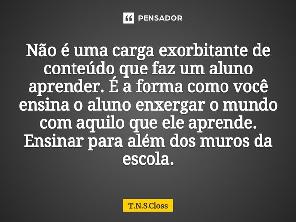 ⁠Não é uma carga exorbitante de conteúdo que faz um aluno aprender. É a forma como você ensina o aluno enxergar o mundo com aquilo que ele aprende. Ensinar para... Frase de T.N.S.Closs.