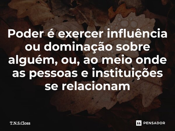 ⁠Poder é exercer influência ou dominação sobre alguém, ou, ao meio onde as pessoas e instituições se relacionam... Frase de T.N.S.Closs.