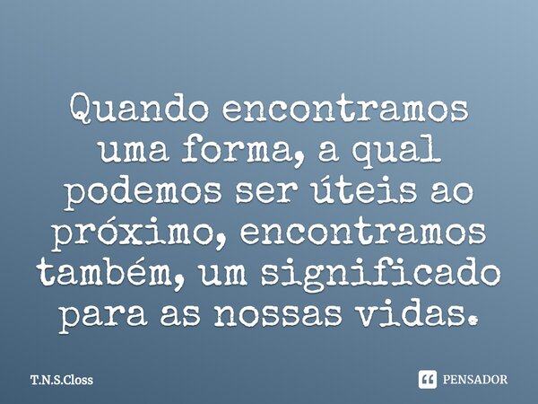 Quando encontramos ⁠uma forma, a qual podemos ser úteis ao próximo, encontramos também, um significado para as nossas vidas.... Frase de T.N.S.Closs.