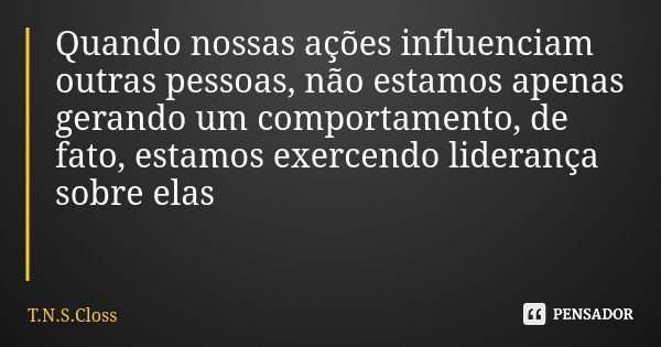 Quando nossas ações influenciam outras pessoas, não estamos apenas gerando um comportamento, de fato, estamos exercendo liderança sobre elas... Frase de T.N.S.Closs.