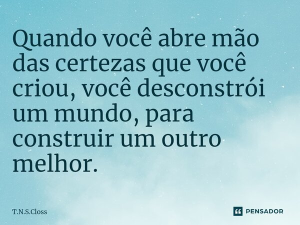 ⁠Quando você abre mão das certezas que você criou, você desconstrói um mundo, para construir um outro melhor.... Frase de T.N.S.Closs.