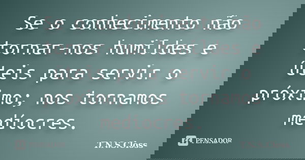Se o conhecimento não tornar-nos humildes e úteis para servir o próximo; nos tornamos medíocres.... Frase de T.N.S.Closs.
