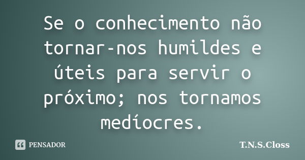 Se o conhecimento não tornar-nos humildes e úteis para servir o próximo; nos tornamos medíocres.... Frase de T.N.S.Closs.