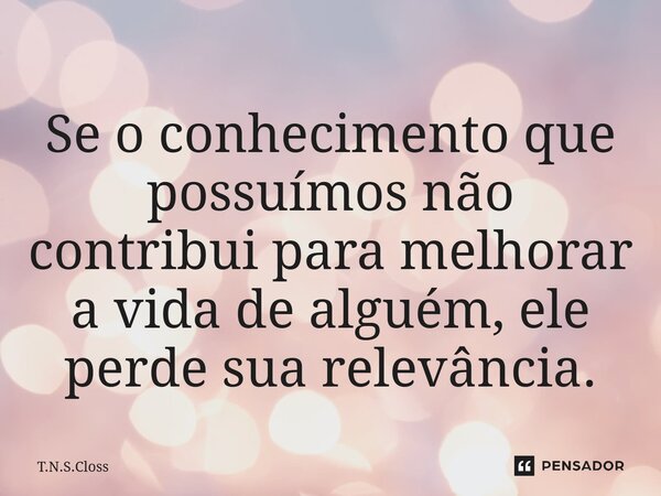⁠Se o conhecimento que possuímos não contribui para melhorar a vida de alguém, ele perde sua relevância.... Frase de T.N.S.Closs.