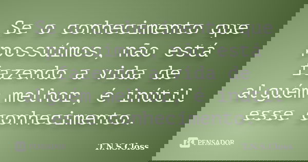 Se o conhecimento que possuímos, não está fazendo a vida de alguém melhor, é inútil esse conhecimento.... Frase de T.N.S.Closs.