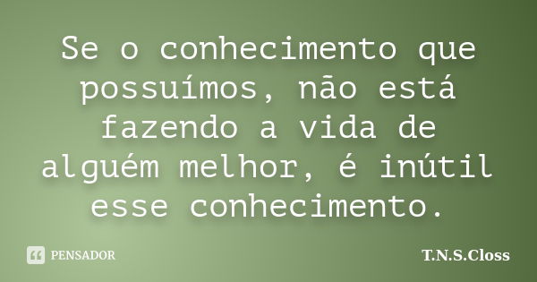 Se o conhecimento que possuímos, não está fazendo a vida de alguém melhor, é inútil esse conhecimento.... Frase de T.N.S.Closs.