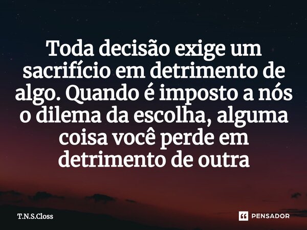 ⁠Toda decisão exige um sacrifício em detrimento de algo. Quando é imposto a nós o dilema da escolha, alguma coisa você perde em detrimento de outra... Frase de T.N.S.Closs.