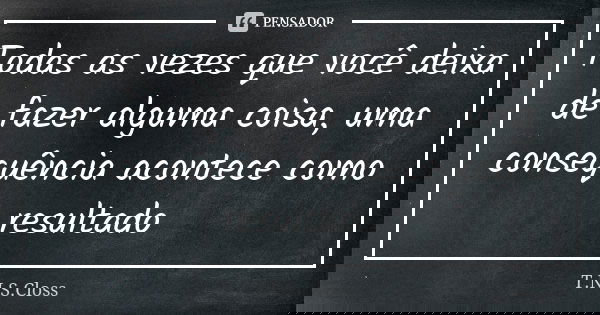 Todas as vezes que você deixa de fazer alguma coisa, uma consequência acontece como resultado... Frase de T.N.S.Closs.
