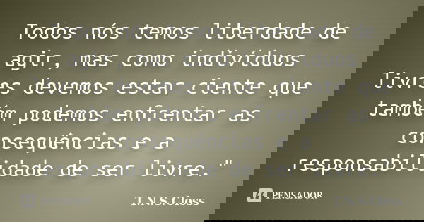 Todos nós temos liberdade de agir, mas como indivíduos livres devemos estar ciente que também podemos enfrentar as consequências e a responsabilidade de ser liv... Frase de T.N.S.Closs.