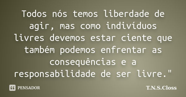 Todos nós temos liberdade de agir, mas como indivíduos livres devemos estar ciente que também podemos enfrentar as consequências e a responsabilidade de ser liv... Frase de T.N.S.Closs.